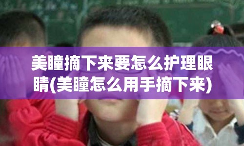 美瞳摘下来要怎么护理眼睛(美瞳怎么用手摘下来)