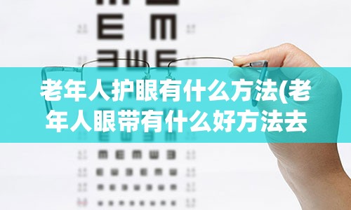 老年人护眼有什么方法(老年人眼带有什么好方法去除)