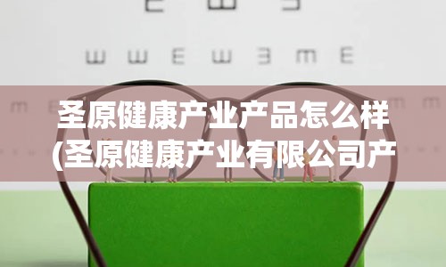 圣原健康产业产品怎么样(圣原健康产业有限公司产品介绍)