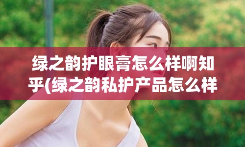 绿之韵护眼膏怎么样啊知乎(绿之韵私护产品怎么样)