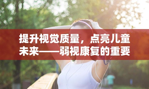 提升视觉质量，点亮儿童未来——弱视康复的重要性与实施策略