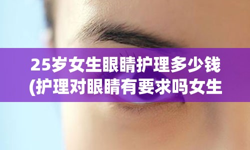 25岁女生眼睛护理多少钱(护理对眼睛有要求吗女生)