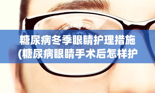 糖尿病冬季眼睛护理措施(糖尿病眼睛手术后怎样护理)