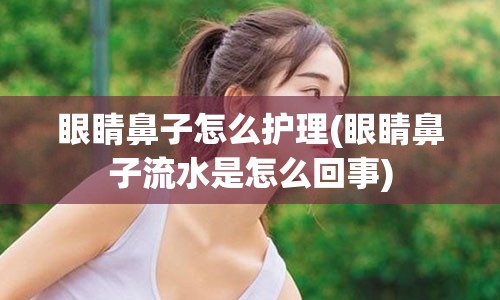 眼睛鼻子怎么护理(眼睛鼻子流水是怎么回事)