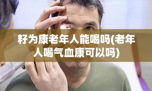 籽为康老年人能喝吗(老年人喝气血康可以吗)