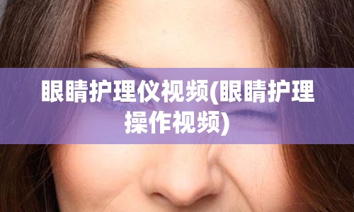 眼睛护理仪视频(眼睛护理操作视频)