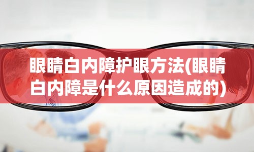 眼睛白内障护眼方法(眼睛白内障是什么原因造成的)