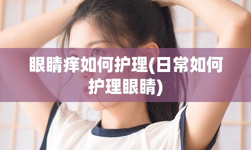 眼睛痒如何护理(日常如何护理眼睛)