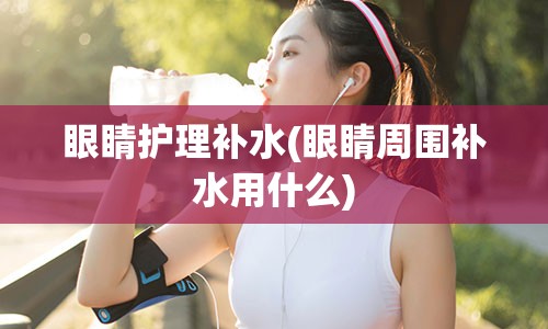 眼睛护理补水(眼睛周围补水用什么)