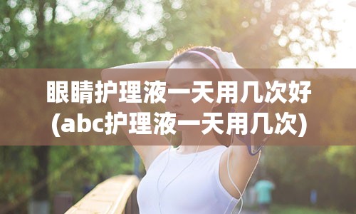 眼睛护理液一天用几次好(abc护理液一天用几次)