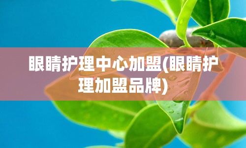 眼睛护理中心加盟(眼睛护理加盟品牌)