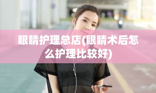 眼睛护理总店(眼睛术后怎么护理比较好)