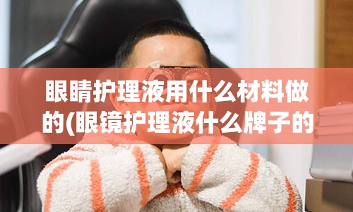 眼睛护理液用什么材料做的(眼镜护理液什么牌子的好)