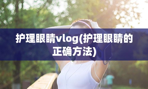 护理眼睛vlog(护理眼睛的正确方法)