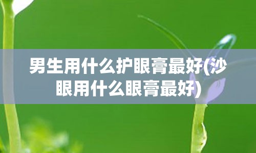 男生用什么护眼膏最好(沙眼用什么眼膏最好)