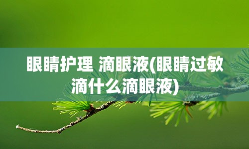 眼睛护理 滴眼液(眼睛过敏滴什么滴眼液)