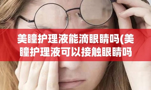 美瞳护理液能滴眼睛吗(美瞳护理液可以接触眼睛吗)