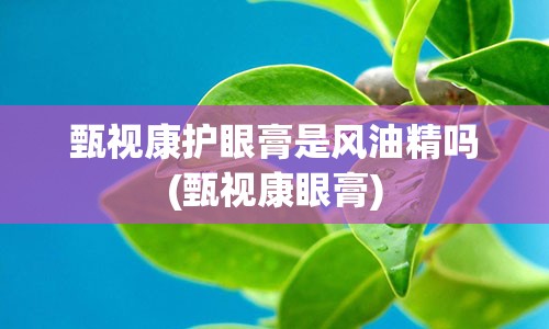 甄视康护眼膏是风油精吗(甄视康眼膏)