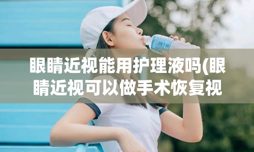 眼睛近视能用护理液吗(眼睛近视可以做手术恢复视力吗)