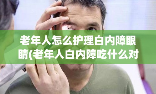 老年人怎么护理白内障眼睛(老年人白内障吃什么对眼睛好)