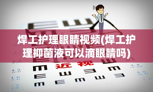 焊工护理眼睛视频(焊工护理抑菌液可以滴眼睛吗)