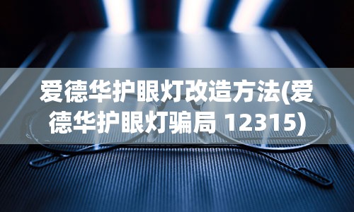 爱德华护眼灯改造方法(爱德华护眼灯骗局 12315)