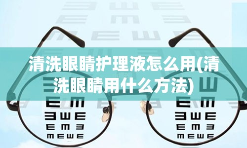 清洗眼睛护理液怎么用(清洗眼睛用什么方法)