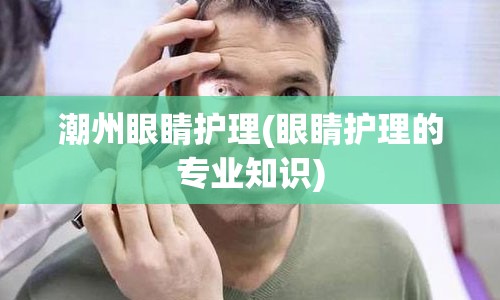 潮州眼睛护理(眼睛护理的专业知识)